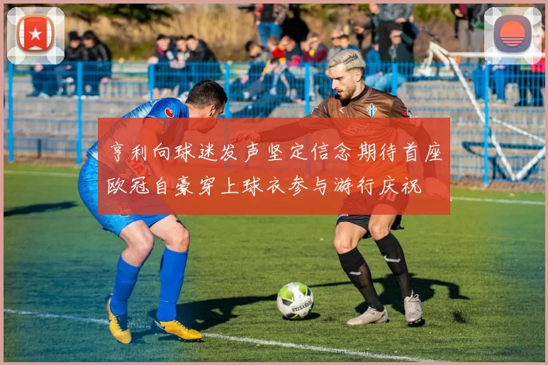 亨利向球迷发声坚定信念期待首座欧冠自豪穿上球衣参与游行庆祝