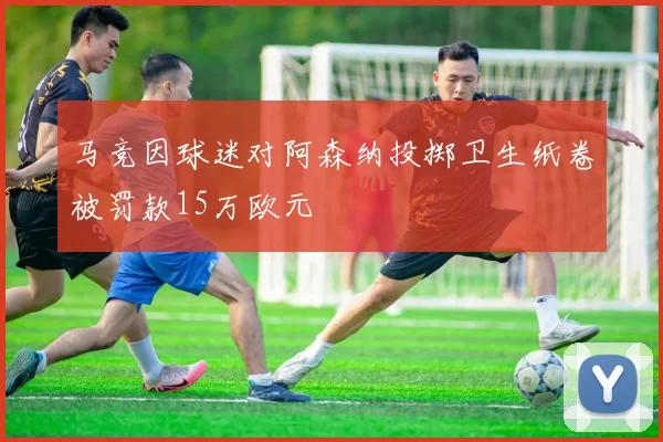 马竞因球迷对阿森纳投掷卫生纸卷被罚款15万欧元
