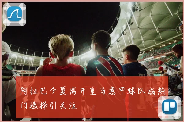 阿拉巴今夏离开皇马意甲球队成热门选择引关注