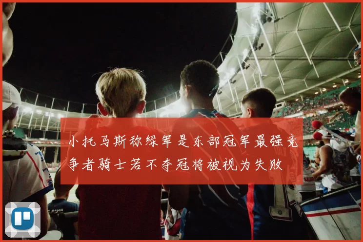 小托马斯称绿军是东部冠军最强竞争者骑士若不夺冠将被视为失败