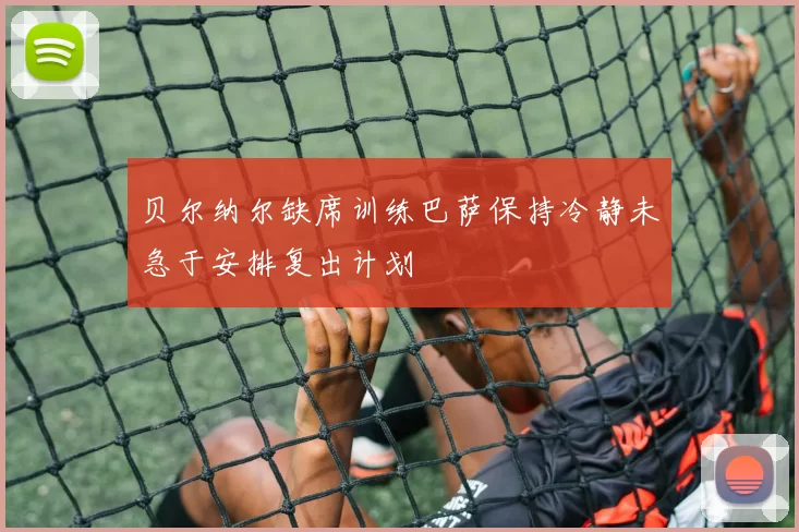 贝尔纳尔缺席训练巴萨保持冷静未急于安排复出计划