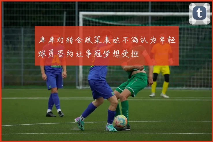 库库对转会政策表达不满认为年轻球员签约让争冠梦想受挫