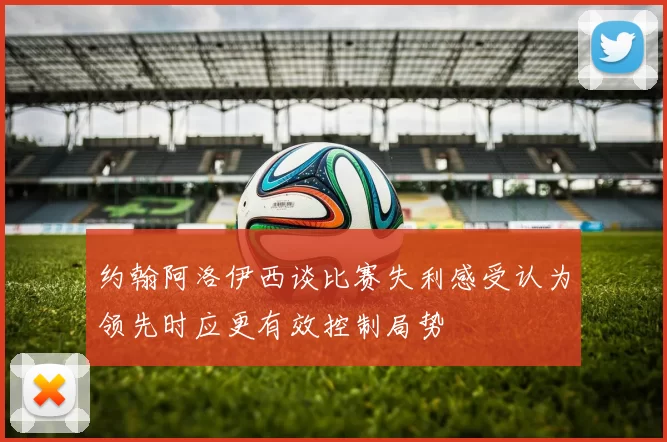 约翰阿洛伊西谈比赛失利感受认为领先时应更有效控制局势