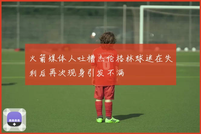 火箭媒体人吐槽杰伦格林球迷在失利后再次现身引发不满
