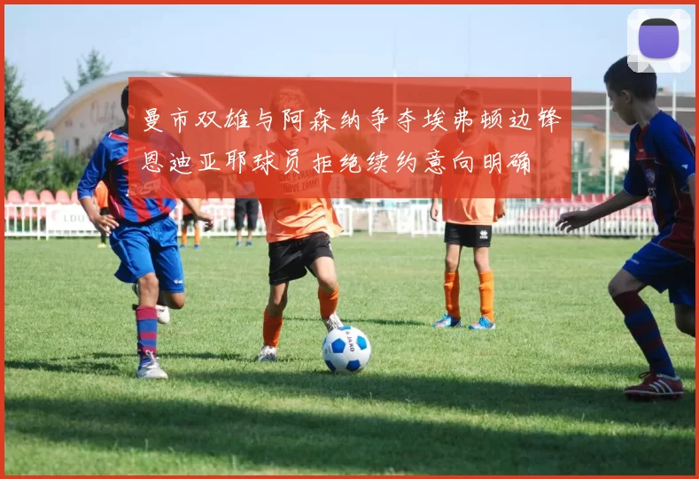 曼市双雄与阿森纳争夺埃弗顿边锋恩迪亚耶球员拒绝续约意向明确
