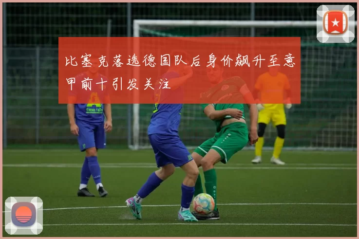 比塞克落选德国队后身价飙升至意甲前十引发关注