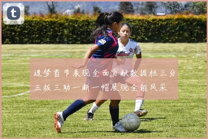 追梦首节表现全面贡献数据栏三分三板三助一断一帽展现全能风采