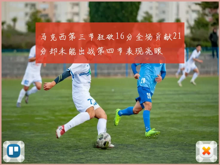 马克西第三节狂砍16分全场贡献21分却未能出战第四节表现亮眼