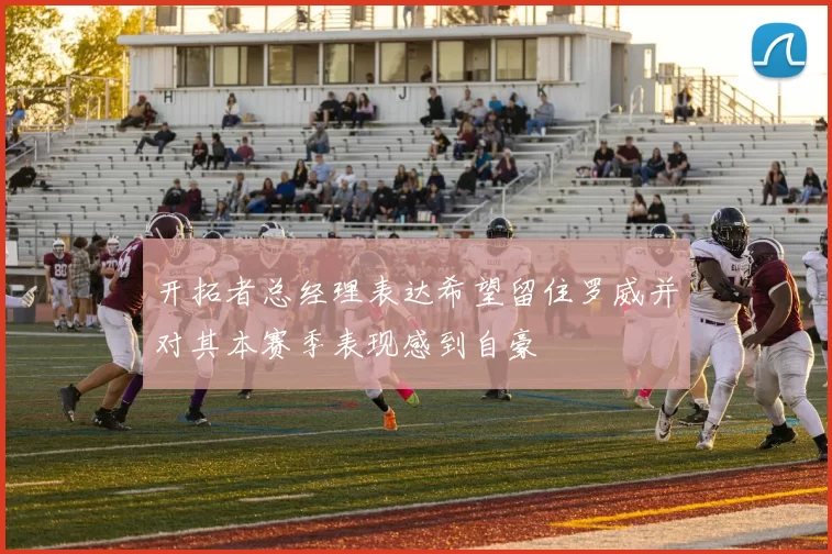 开拓者总经理表达希望留住罗威并对其本赛季表现感到自豪