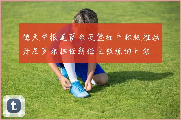 德天空报道萨尔茨堡红牛积极推动丹尼罗尔担任新任主教练的计划