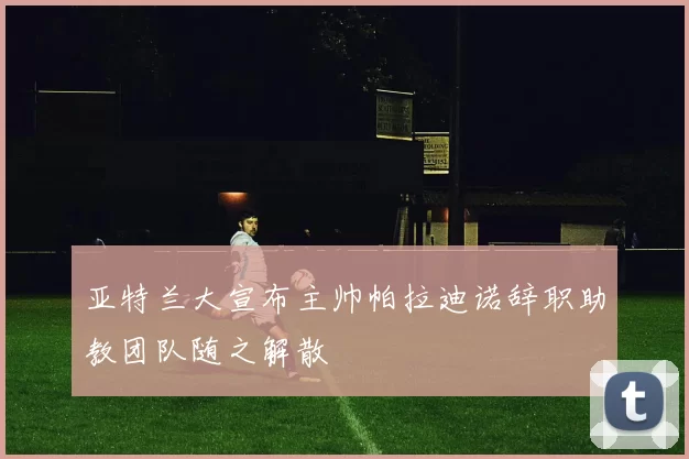 亚特兰大宣布主帅帕拉迪诺辞职助教团队随之解散