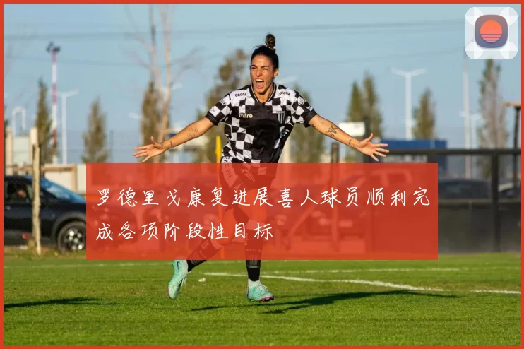 罗德里戈康复进展喜人球员顺利完成各项阶段性目标
