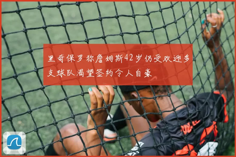 里奇保罗称詹姆斯42岁仍受欢迎多支球队渴望签约令人自豪